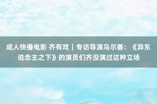 成人快播电影 齐有戏｜专访导演乌尔善：《异东说念主之下》的演员们齐没演过这种立场