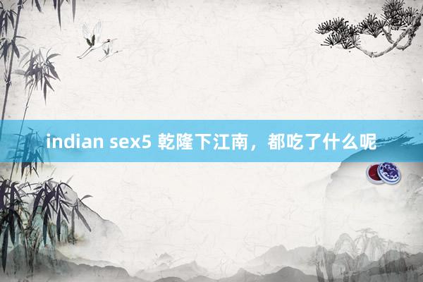 indian sex5 乾隆下江南，都吃了什么呢