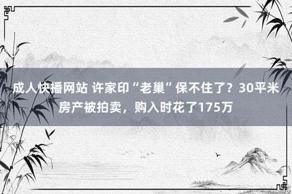 成人快播网站 许家印“老巢”保不住了？30平米房产被拍卖，购入时花了175万