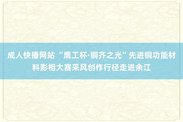 成人快播网站 “鹰工杯·铜齐之光”先进铜功能材料影相大赛采风创作行径走进余江