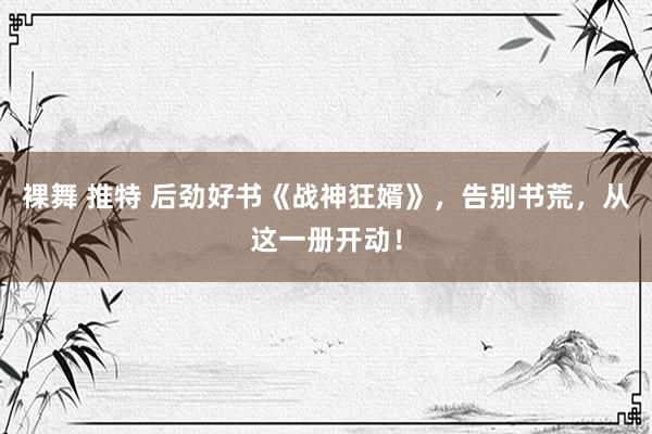 裸舞 推特 后劲好书《战神狂婿》，告别书荒，从这一册开动！