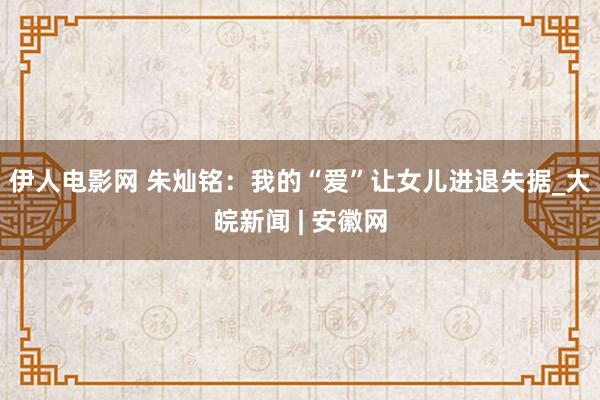 伊人电影网 朱灿铭：我的“爱”让女儿进退失据_大皖新闻 | 安徽网