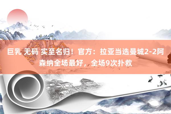 巨乳 无码 实至名归！官方：拉亚当选曼城2-2阿森纳全场最好，全场9次扑救
