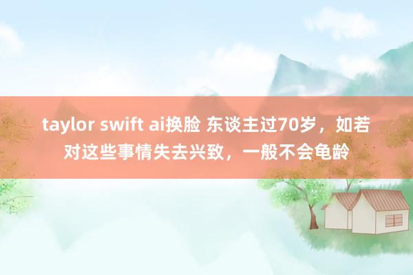 taylor swift ai换脸 东谈主过70岁，如若对这些事情失去兴致，一般不会龟龄