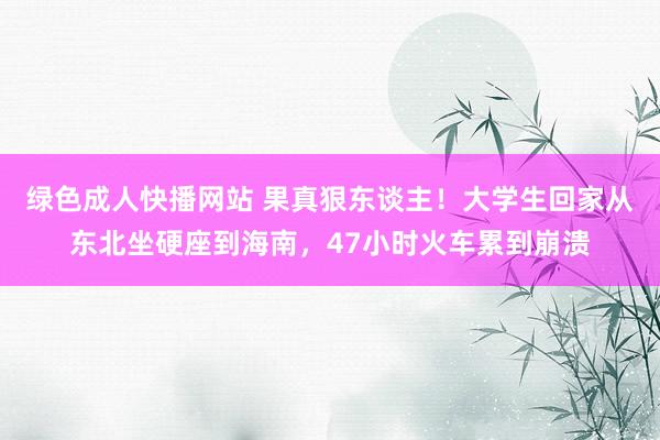 绿色成人快播网站 果真狠东谈主！大学生回家从东北坐硬座到海南，47小时火车累到崩溃