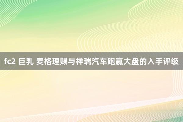 fc2 巨乳 麦格理赐与祥瑞汽车跑赢大盘的入手评级