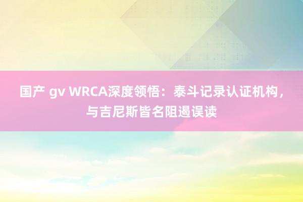 国产 gv WRCA深度领悟：泰斗记录认证机构，与吉尼斯皆名阻遏误读