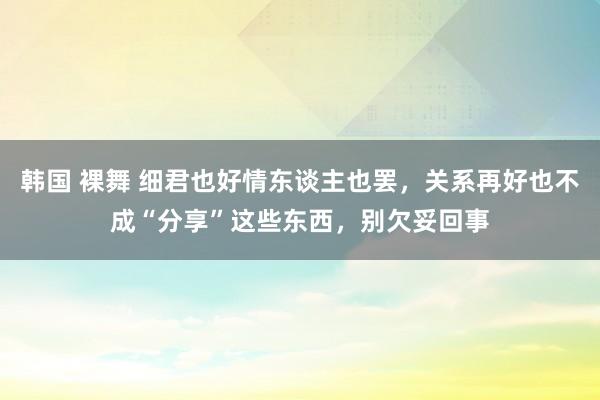 韩国 裸舞 细君也好情东谈主也罢，关系再好也不成“分享”这些东西，别欠妥回事