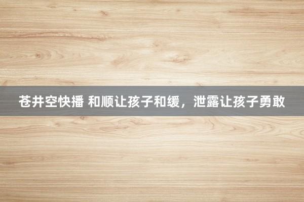 苍井空快播 和顺让孩子和缓,泄露让孩子勇敢