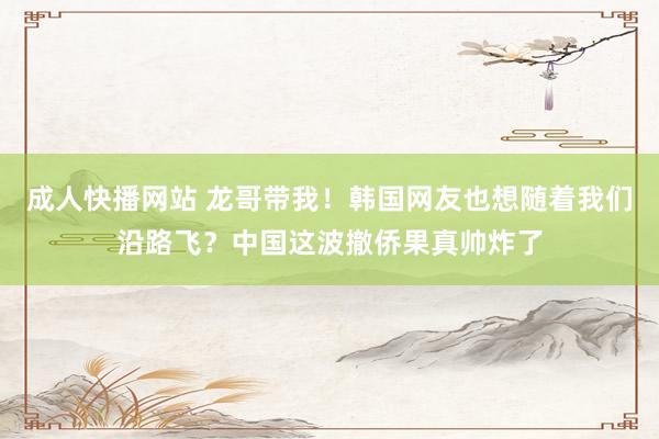 成人快播网站 龙哥带我！韩国网友也想随着我们沿路飞？中国这波撤侨果真帅炸了