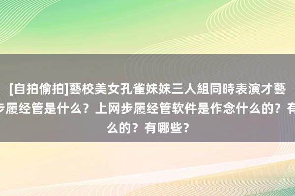 [自拍偷拍]藝校美女孔雀妹妹三人組同時表演才藝 上网步履经管是什么？上网步履经管软件是作念什么的？有哪些？