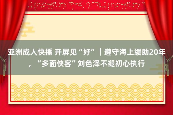 亚洲成人快播 开屏见“好”｜遵守海上缓助20年，“多面侠客”刘色泽不褪初心执行