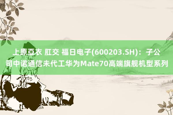 上原亞衣 肛交 福日电子(600203.SH)：子公司中诺通信未代工华为Mate70高端旗舰机型系列
