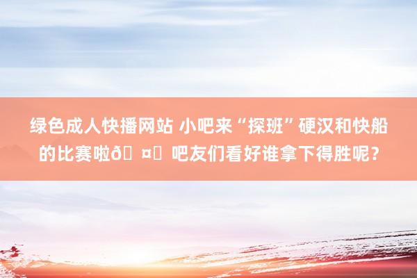 绿色成人快播网站 小吧来“探班”硬汉和快船的比赛啦🤗吧友们看好谁拿下得胜呢？
