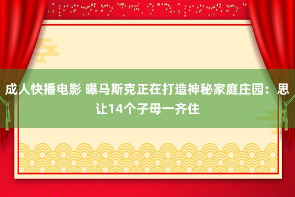成人快播电影 曝马斯克正在打造神秘家庭庄园：思让14个子母一齐住