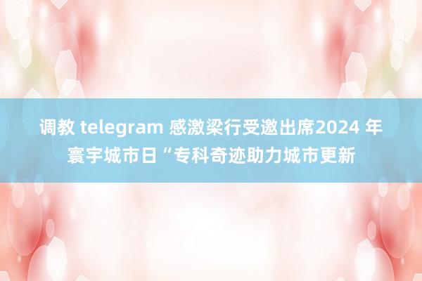 调教 telegram 感激梁行受邀出席2024 年寰宇城市日“专科奇迹助力城市更新