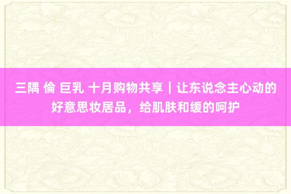 三隅 倫 巨乳 十月购物共享｜让东说念主心动的好意思妆居品，给肌肤和缓的呵护