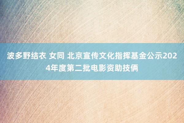波多野结衣 女同 北京宣传文化指挥基金公示2024年度第二批电影资助技俩