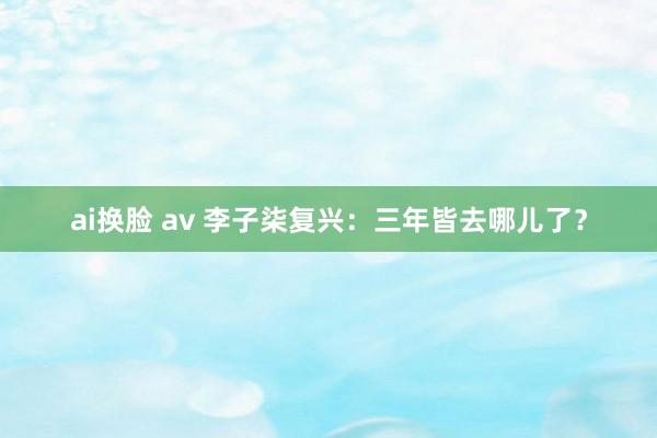 ai换脸 av 李子柒复兴：三年皆去哪儿了？