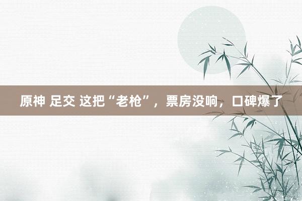 原神 足交 这把“老枪”，票房没响，口碑爆了