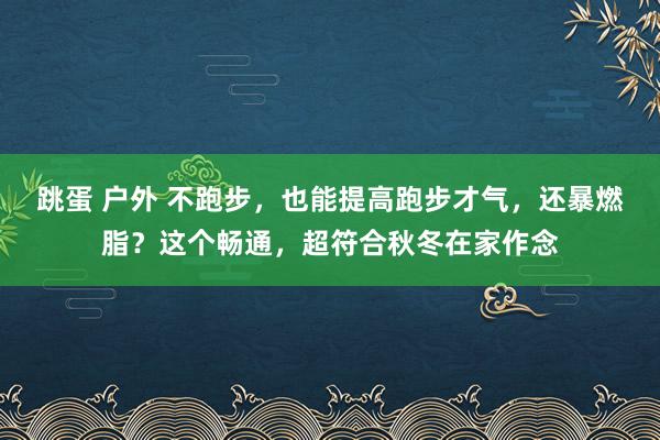 跳蛋 户外 不跑步，也能提高跑步才气，还暴燃脂？这个畅通，超符合秋冬在家作念