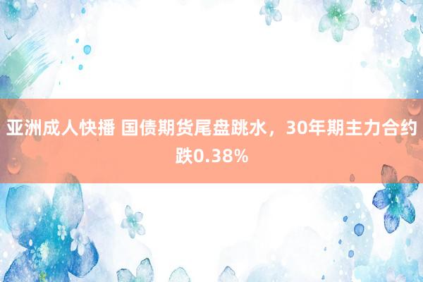 亚洲成人快播 国债期货尾盘跳水，30年期主力合约跌0.38%