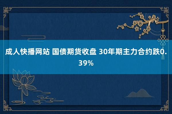 成人快播网站 国债期货收盘 30年期主力合约跌0.39%
