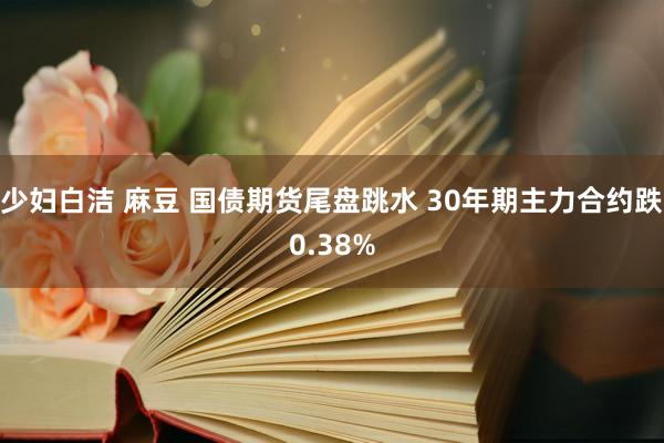 少妇白洁 麻豆 国债期货尾盘跳水 30年期主力合约跌0.38%