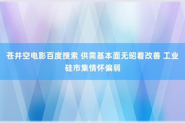 苍井空电影百度搜索 供需基本面无昭着改善 工业硅市集情怀偏弱