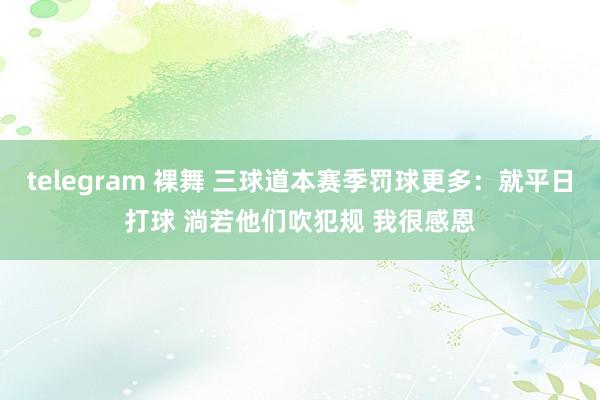 telegram 裸舞 三球道本赛季罚球更多：就平日打球 淌若他们吹犯规 我很感恩