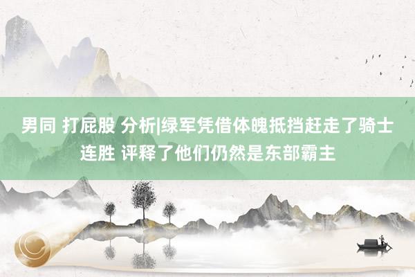 男同 打屁股 分析|绿军凭借体魄抵挡赶走了骑士连胜 评释了他们仍然是东部霸主