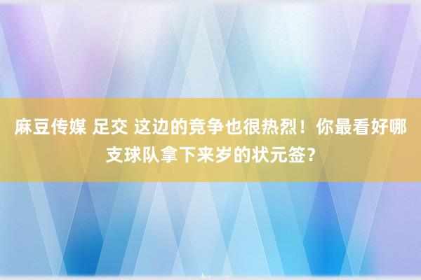 麻豆传媒 足交 这边的竞争也很热烈！你最看好哪支球队拿下来岁的状元签？
