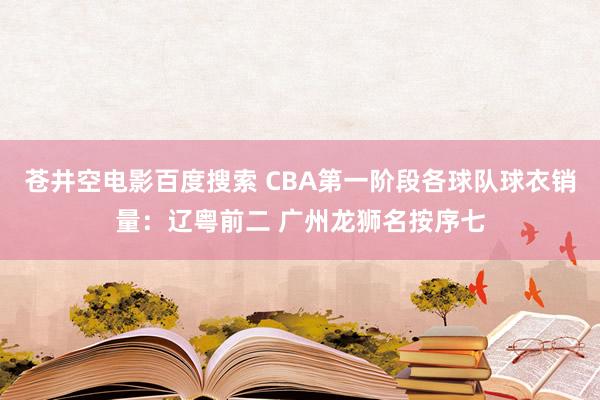 苍井空电影百度搜索 CBA第一阶段各球队球衣销量：辽粤前二 广州龙狮名按序七