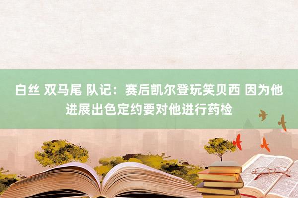 白丝 双马尾 队记：赛后凯尔登玩笑贝西 因为他进展出色定约要对他进行药检