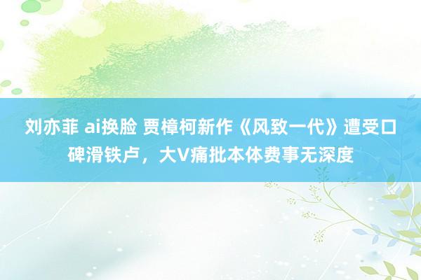 刘亦菲 ai换脸 贾樟柯新作《风致一代》遭受口碑滑铁卢，大V痛批本体费事无深度