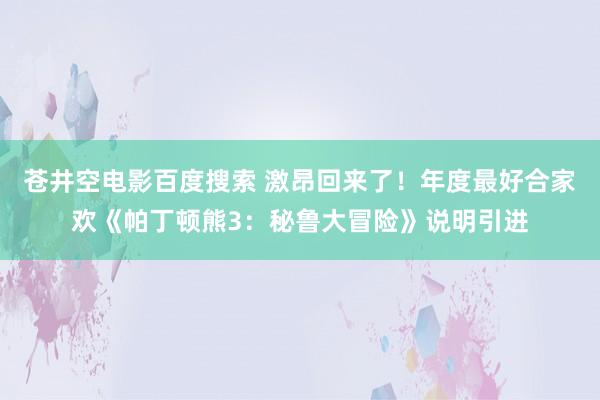 苍井空电影百度搜索 激昂回来了！年度最好合家欢《帕丁顿熊3：秘鲁大冒险》说明引进