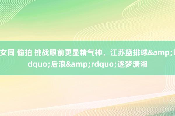 女同 偷拍 挑战眼前更显精气神，江苏篮排球&ldquo;后浪&rdquo;逐梦潇湘