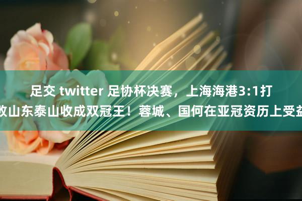 足交 twitter 足协杯决赛，上海海港3:1打败山东泰山收成双冠王！蓉城、国何在亚冠资历上受益