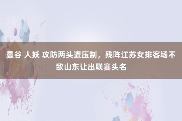 曼谷 人妖 攻防两头遭压制，残阵江苏女排客场不敌山东让出联赛头名