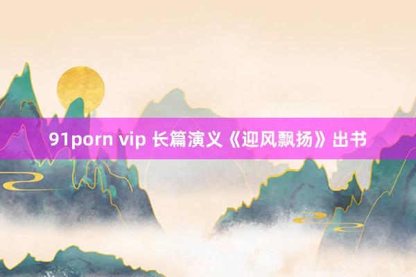 91porn vip 长篇演义《迎风飘扬》出书