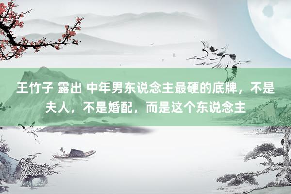 王竹子 露出 中年男东说念主最硬的底牌，不是夫人，不是婚配，而是这个东说念主