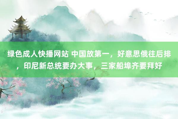 绿色成人快播网站 中国放第一，好意思俄往后排，印尼新总统要办大事，三家船埠齐要拜好