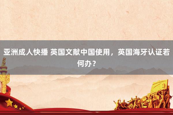 亚洲成人快播 英国文献中国使用，英国海牙认证若何办？