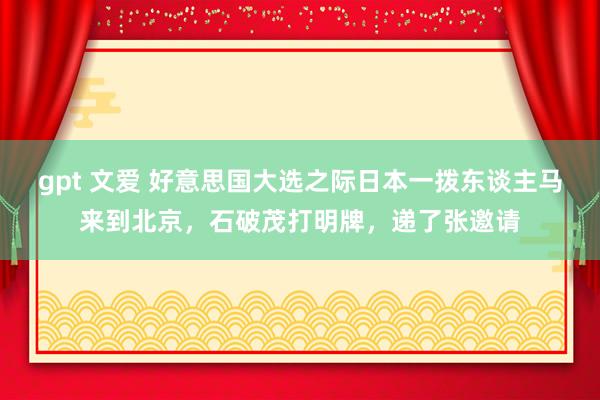 gpt 文爱 好意思国大选之际日本一拨东谈主马来到北京，石破茂打明牌，递了张邀请
