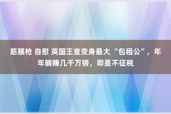 筋膜枪 自慰 英国王室变身最大 “包租公”，年年躺赚几千万镑，即是不征税