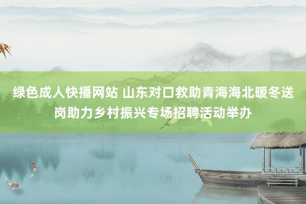 绿色成人快播网站 山东对口救助青海海北暖冬送岗助力乡村振兴专场招聘活动举办