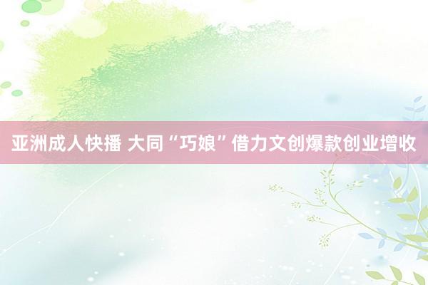 亚洲成人快播 大同“巧娘”借力文创爆款创业增收