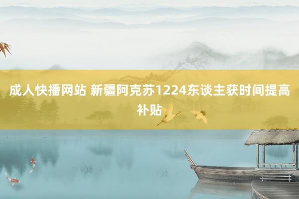 成人快播网站 新疆阿克苏1224东谈主获时间提高补贴