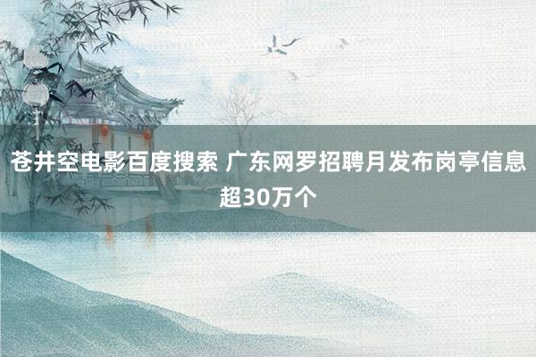 苍井空电影百度搜索 广东网罗招聘月发布岗亭信息超30万个