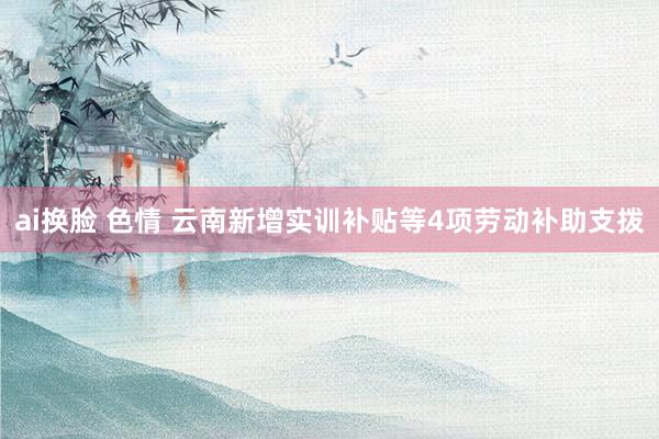 ai换脸 色情 云南新增实训补贴等4项劳动补助支拨